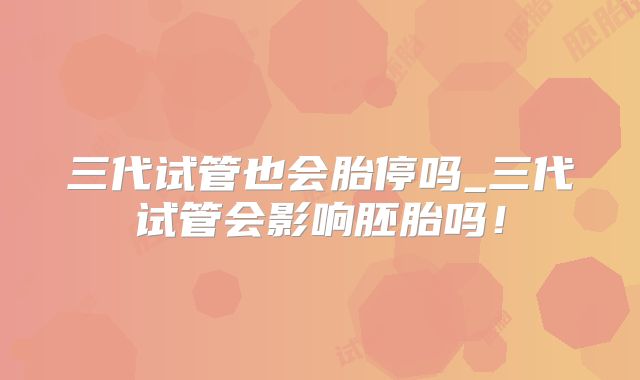 三代试管也会胎停吗_三代试管会影响胚胎吗！