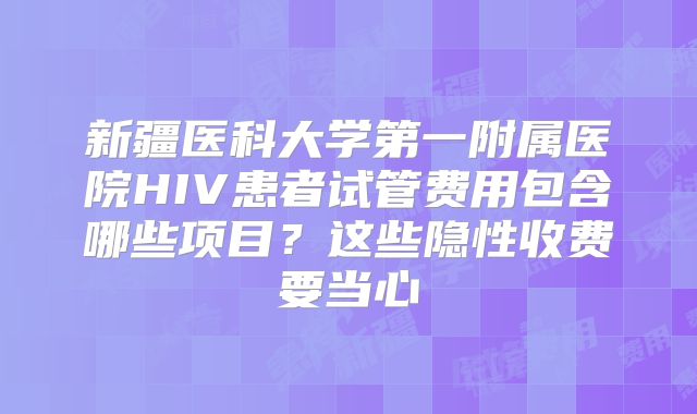 新疆医科大学第一附属医院HIV患者试管费用包含哪些项目？这些隐性收费要当心