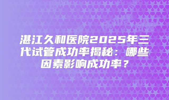 湛江久和医院2025年三代试管成功率揭秘：哪些因素影响成功率？