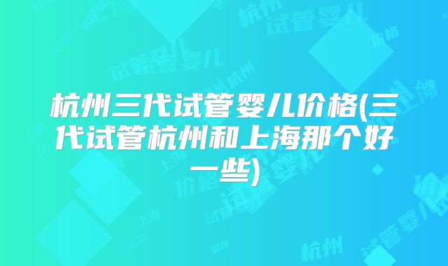 杭州三代试管婴儿价格(三代试管杭州和上海那个好一些)