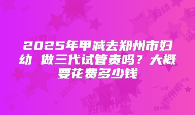 2025年甲减去郑州市妇幼 做三代试管贵吗?大概要花费多少钱