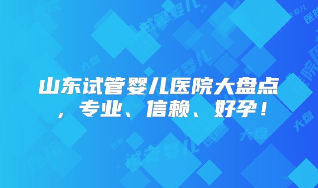 山东试管婴儿医院大盘点,专业、信赖、好孕!