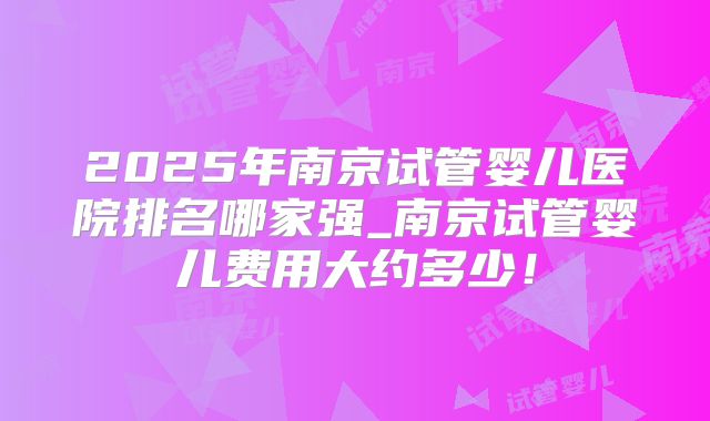 2025年南京试管婴儿医院排名哪家强_南京试管婴儿费用大约多少！