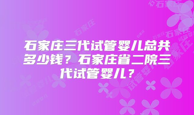 石家庄三代试管婴儿总共多少钱?石家庄省二院三代试管婴儿?