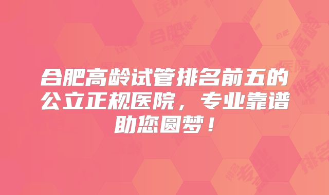 合肥高龄试管排名前五的公立正规医院,专业靠谱助您圆梦!