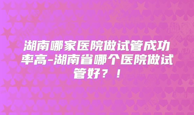 湖南哪家医院做试管成功率高-湖南省哪个医院做试管好？！