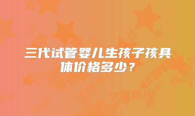 三代试管婴儿生孩子孩具体价格多少?