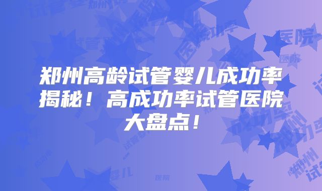 郑州高龄试管婴儿成功率揭秘！高成功率试管医院大盘点！