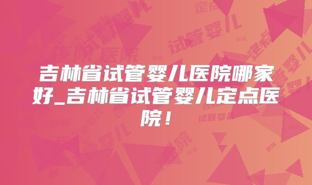 吉林省试管婴儿医院哪家好_吉林省试管婴儿定点医院！