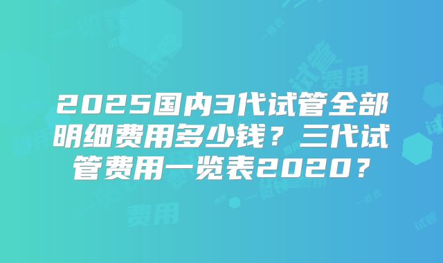 2025国内3代试管全部明细费用多少钱?三代试管费用一览表2020?
