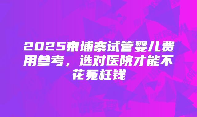 2025柬埔寨试管婴儿费用参考，选对医院才能不花冤枉钱