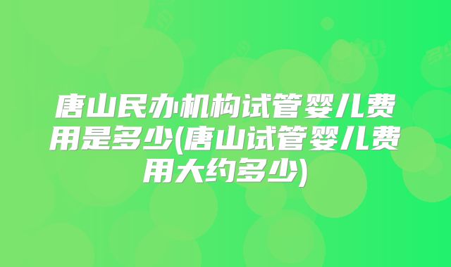 唐山民办机构试管婴儿费用是多少(唐山试管婴儿费用大约多少)