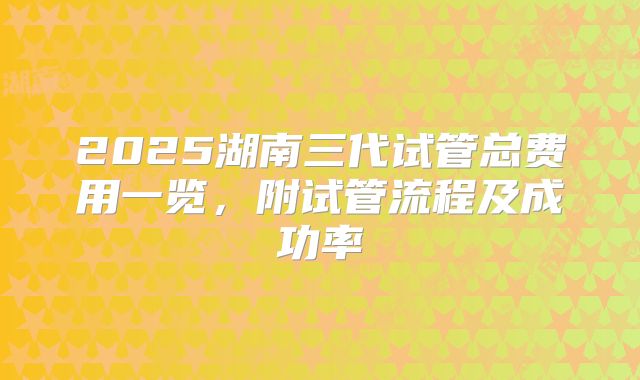 2025湖南三代试管总费用一览，附试管流程及成功率
