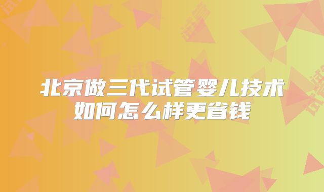 北京做三代试管婴儿技术如何怎么样更省钱