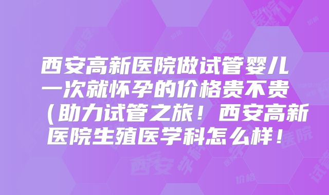 西安高新医院做试管婴儿一次就怀孕的价格贵不贵(助力试管之旅!西安高新医院生殖医学科怎么样!
