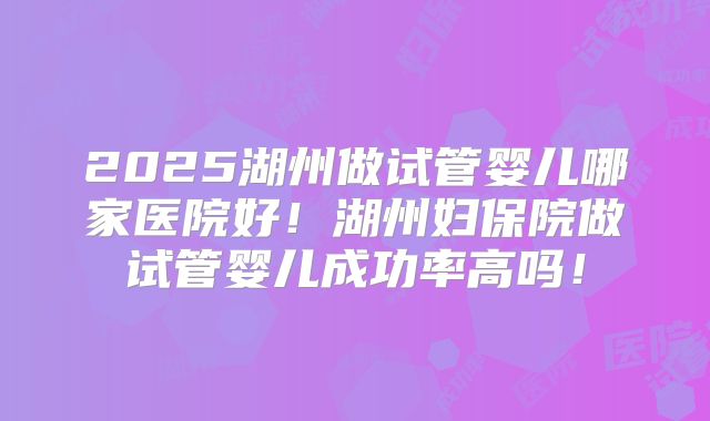2025湖州做试管婴儿哪家医院好！湖州妇保院做试管婴儿成功率高吗！