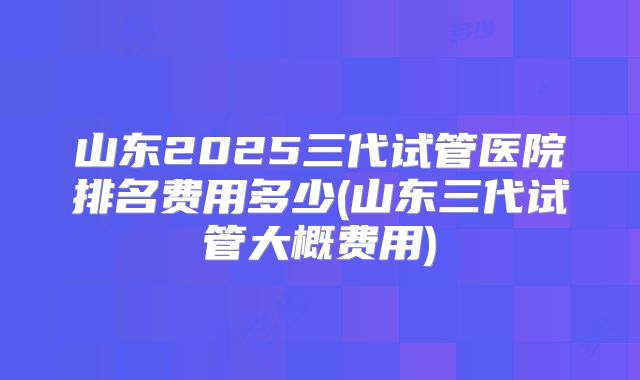 山东2025三代试管医院排名费用多少(山东三代试管大概费用)