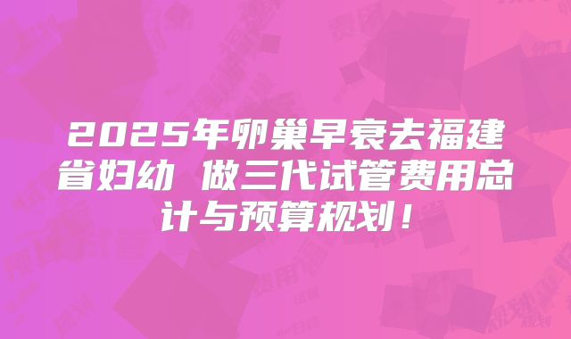 2025年卵巢早衰去福建省妇幼 做三代试管费用总计与预算规划！