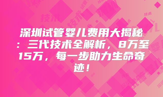 深圳试管婴儿费用大揭秘：三代技术全解析，8万至15万，每一步助力生命奇迹！