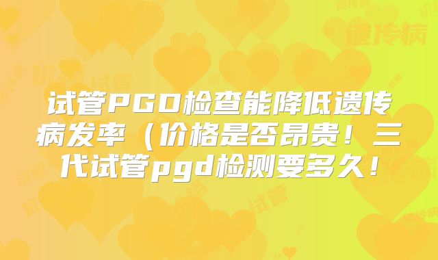 试管PGD检查能降低遗传病发率（价格是否昂贵！三代试管pgd检测要多久！