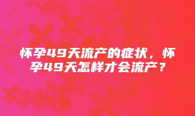 怀孕49天流产的症状,怀孕49天怎样才会流产?