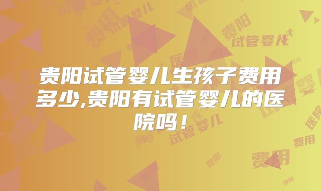 贵阳试管婴儿生孩子费用多少,贵阳有试管婴儿的医院吗!