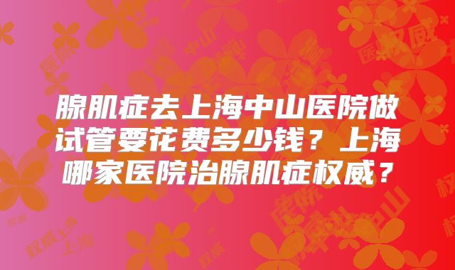 腺肌症去上海中山医院做试管要花费多少钱?上海哪家医院治腺肌症权威?
