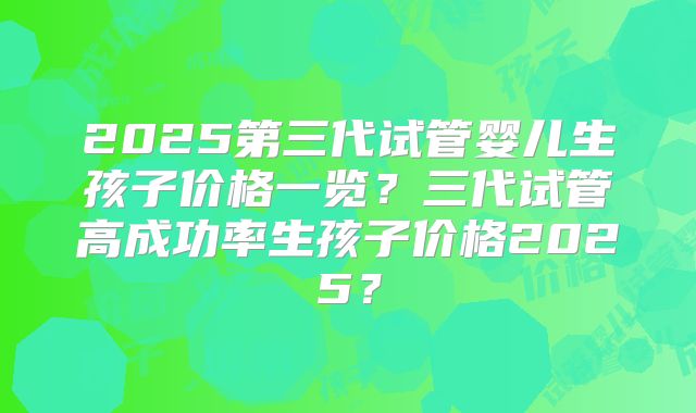 2025第三代试管婴儿生孩子价格一览?三代试管高成功率生孩子价格2025?