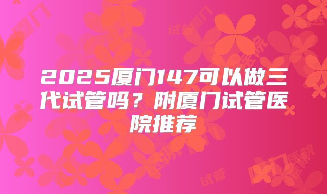 2025厦门147可以做三代试管吗?附厦门试管医院推荐