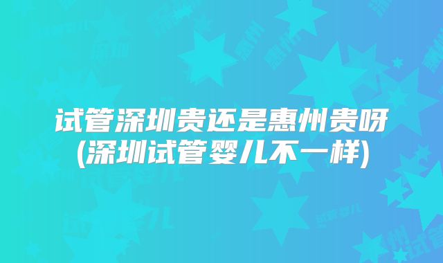 试管深圳贵还是惠州贵呀(深圳试管婴儿不一样)