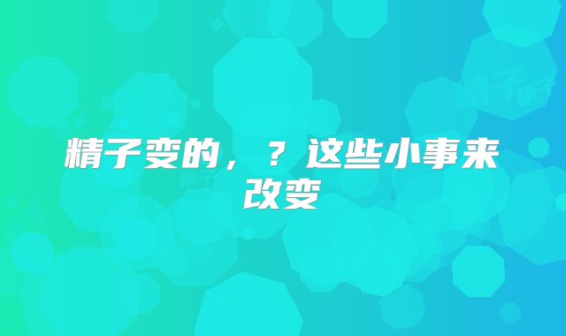 精子变的,?这些小事来改变