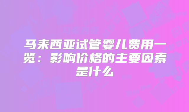 马来西亚试管婴儿费用一览:影响价格的主要因素是什么