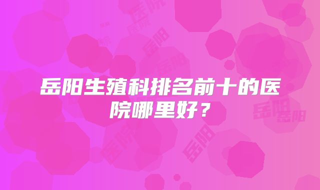 岳阳生殖科排名前十的医院哪里好？