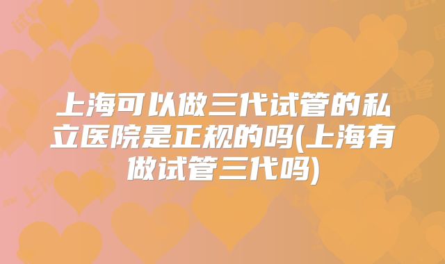 上海可以做三代试管的私立医院是正规的吗(上海有做试管三代吗)