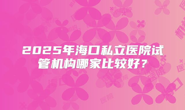 2025年海口私立医院试管机构哪家比较好?