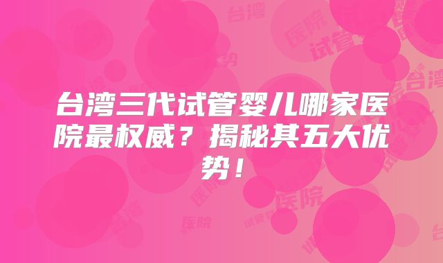 台湾三代试管婴儿哪家医院最权威?揭秘其五大优势!