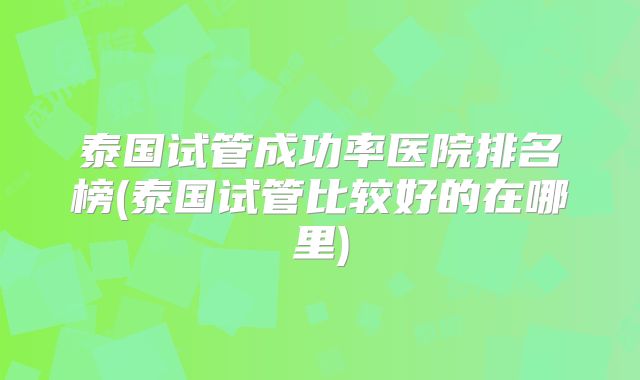 泰国试管成功率医院排名榜(泰国试管比较好的在哪里)