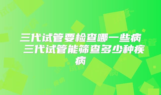 三代试管要检查哪一些病 三代试管能筛查多少种疾病