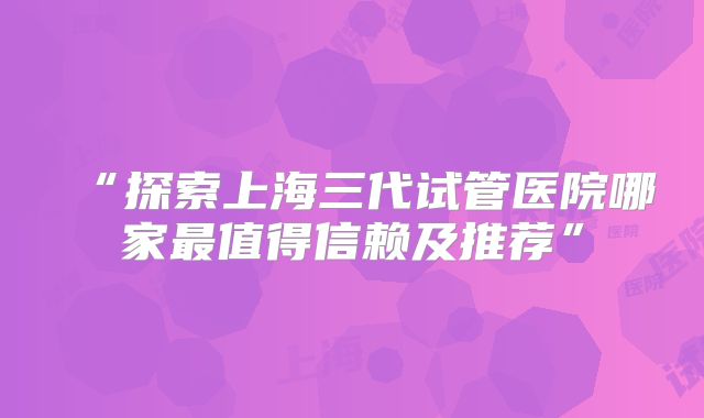 “探索上海三代试管医院哪家最值得信赖及推荐”