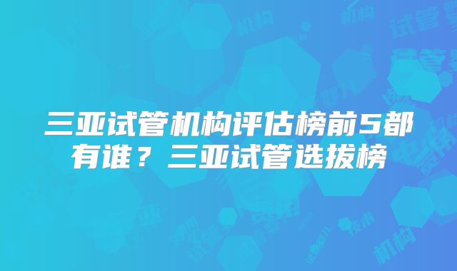 三亚试管机构评估榜前5都有谁？三亚试管选拔榜