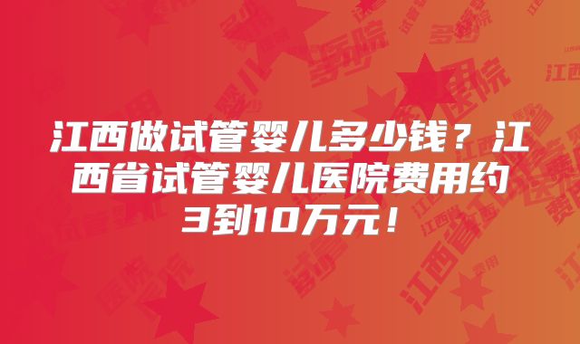 江西做试管婴儿多少钱?江西省试管婴儿医院费用约3到10万元!