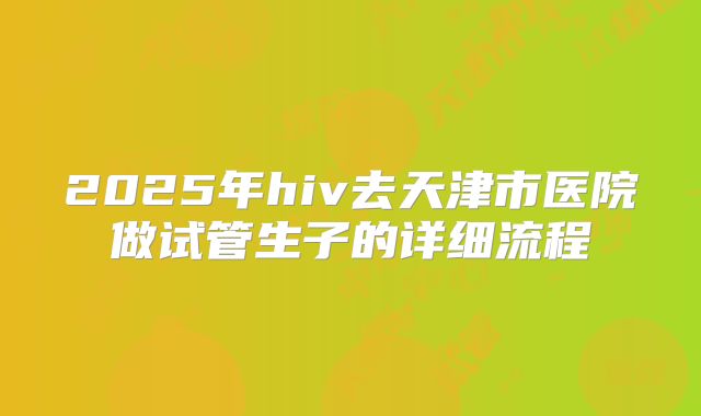 2025年hiv去天津市医院做试管生子的详细流程
