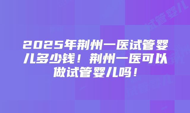 2025年荆州一医试管婴儿多少钱！荆州一医可以做试管婴儿吗！