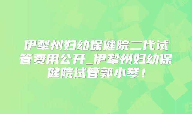 伊犁州妇幼保健院二代试管费用公开_伊犁州妇幼保健院试管郭小琴！