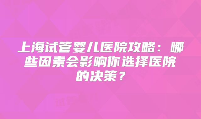 上海试管婴儿医院攻略：哪些因素会影响你选择医院的决策？