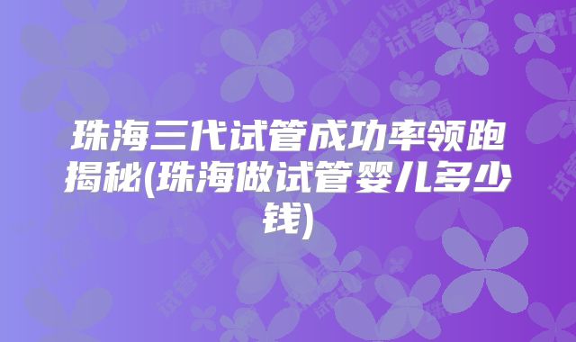 珠海三代试管成功率领跑揭秘(珠海做试管婴儿多少钱)