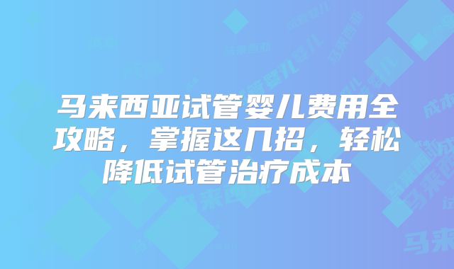 马来西亚试管婴儿费用全攻略，掌握这几招，轻松降低试管治疗成本