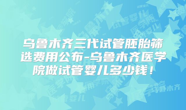 乌鲁木齐三代试管胚胎筛选费用公布-乌鲁木齐医学院做试管婴儿多少钱!