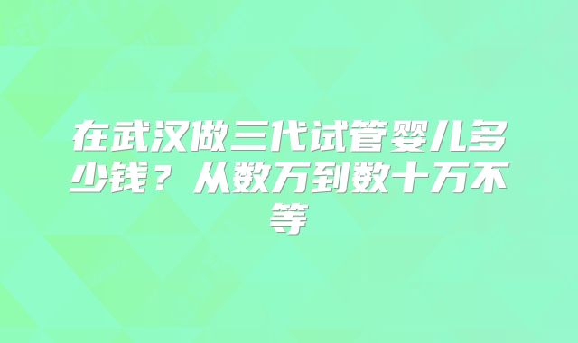 在武汉做三代试管婴儿多少钱？从数万到数十万不等