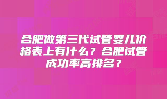 合肥做第三代试管婴儿价格表上有什么?合肥试管成功率高排名?